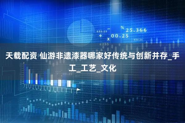 天载配资 仙游非遗漆器哪家好传统与创新并存_手工_工艺_文化