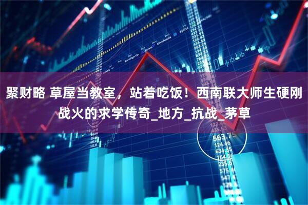 聚财略 草屋当教室，站着吃饭！西南联大师生硬刚战火的求学传奇_地方_抗战_茅草