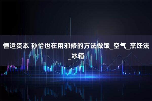 恒运资本 孙怡也在用邪修的方法做饭_空气_烹饪法_冰箱