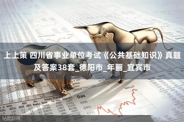上上策 四川省事业单位考试《公共基础知识》真题及答案38套_德阳市_年画_宜宾市