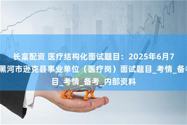 长富配资 医疗结构化面试题目：2025年6月7日黑龙江省黑河市逊克县事业单位（医疗岗）面试题目_考情_备考_内部资料