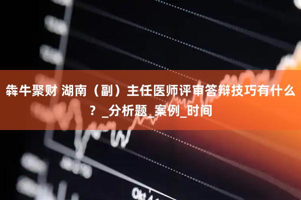 犇牛聚财 湖南（副）主任医师评审答辩技巧有什么？_分析题_案例_时间