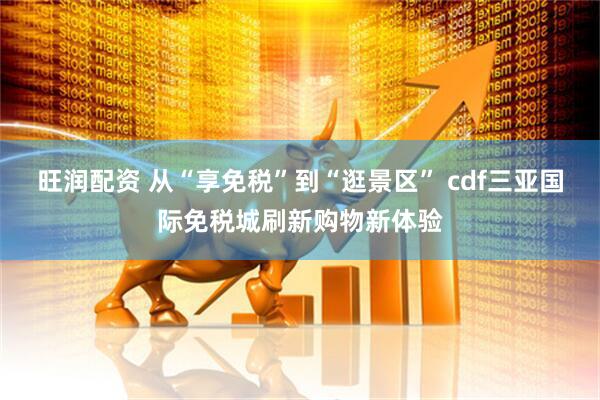 旺润配资 从“享免税”到“逛景区” cdf三亚国际免税城刷新购物新体验