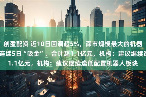 创盈配资 近10日回调超5%，深市规模最大的机器人ETF（159770）连续5日“吸金”、合计超1.1亿元，机构：建议继续逢低配置机器人板块
