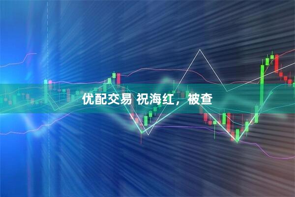 优配交易 祝海红，被查
