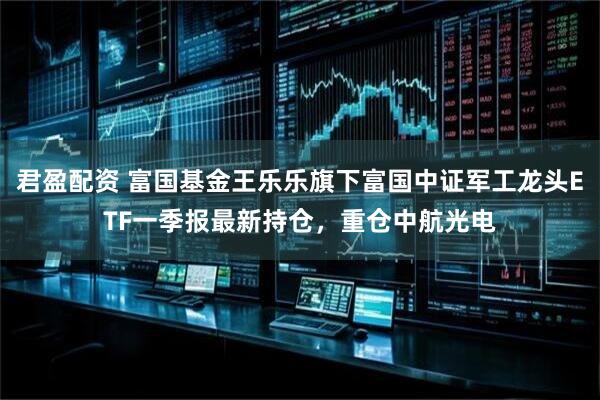 君盈配资 富国基金王乐乐旗下富国中证军工龙头ETF一季报最新持仓，重仓中航光电