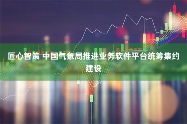 匠心智策 中国气象局推进业务软件平台统筹集约建设