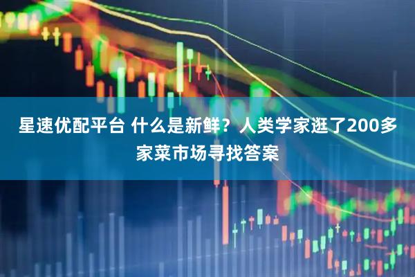 星速优配平台 什么是新鲜？人类学家逛了200多家菜市场寻找答案